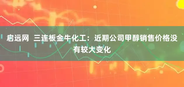 启远网  三连板金牛化工：近期公司甲醇销售价格没有较大变化
