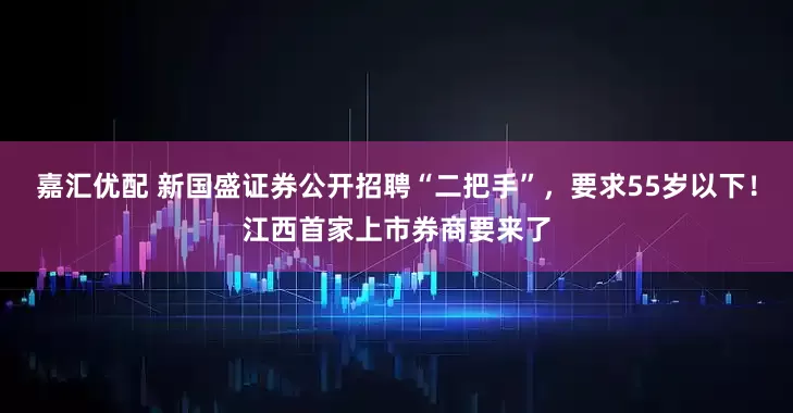 嘉汇优配 新国盛证券公开招聘“二把手”，要求55岁以下！江西首家上市券商要来了