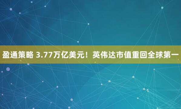 盈通策略 3.77万亿美元！英伟达市值重回全球第一