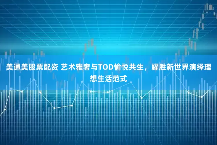 美通美股票配资 艺术雅奢与TOD愉悦共生，耀胜新世界演绎理想生活范式
