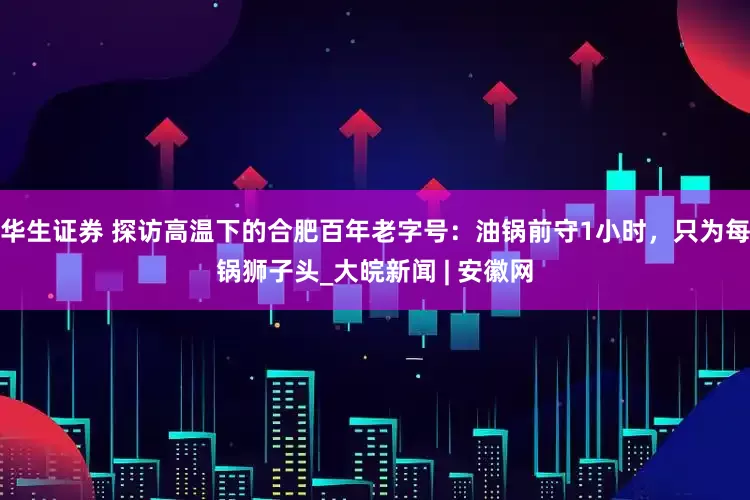 华生证券 探访高温下的合肥百年老字号：油锅前守1小时，只为每锅狮子头_大皖新闻 | 安徽网