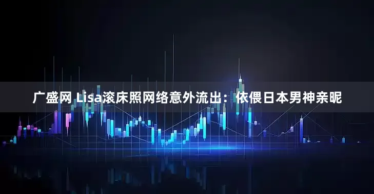广盛网 Lisa滚床照网络意外流出：依偎日本男神亲昵