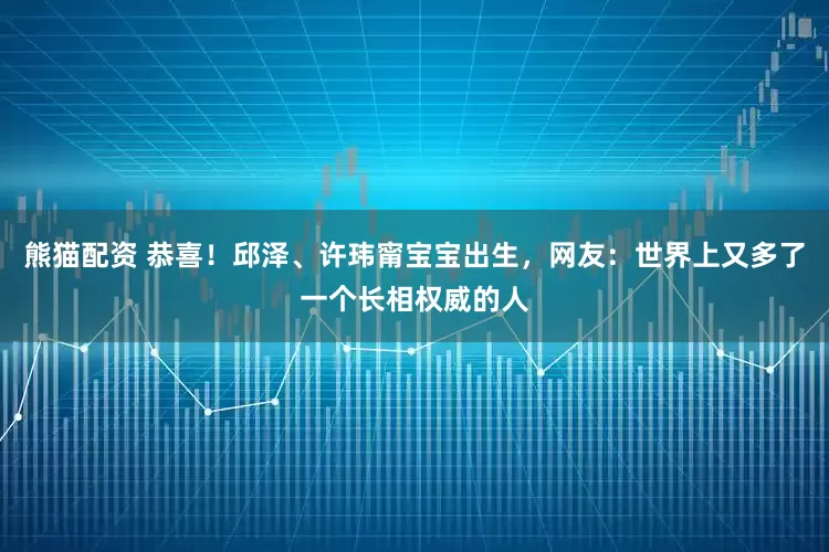 熊猫配资 恭喜！邱泽、许玮甯宝宝出生，网友：世界上又多了一个长相权威的人