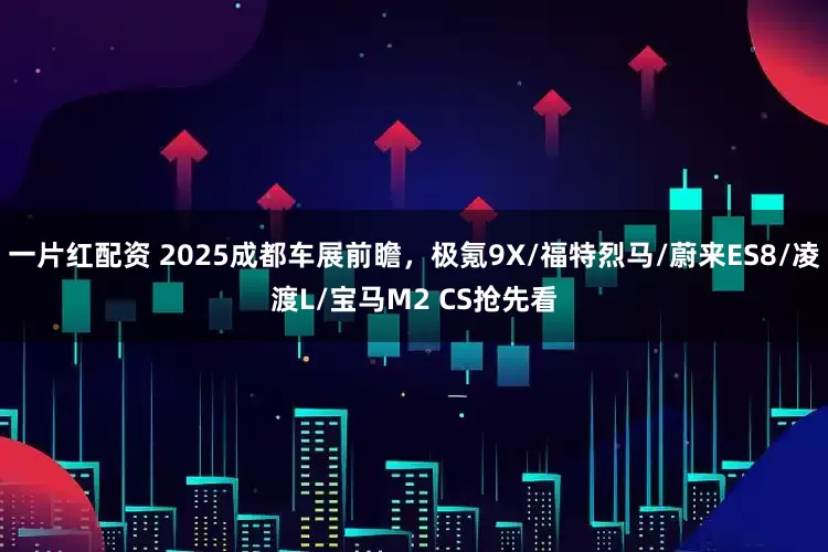 一片红配资 2025成都车展前瞻，极氪9X/福特烈马/蔚来ES8/凌渡L/宝马M2 CS抢先看
