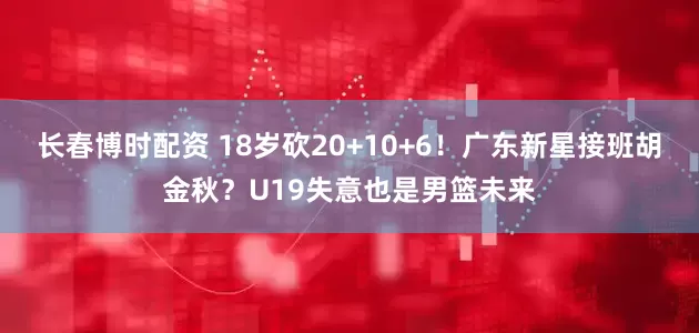 长春博时配资 18岁砍20+10+6！广东新星接班胡金秋？U19失意也是男篮未来