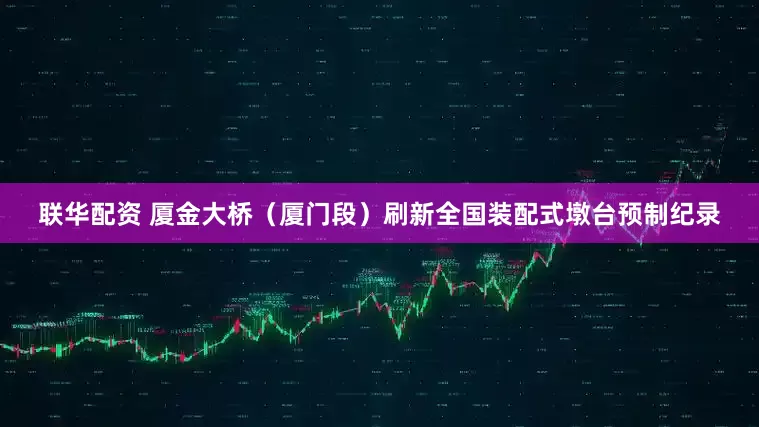 联华配资 厦金大桥（厦门段）刷新全国装配式墩台预制纪录