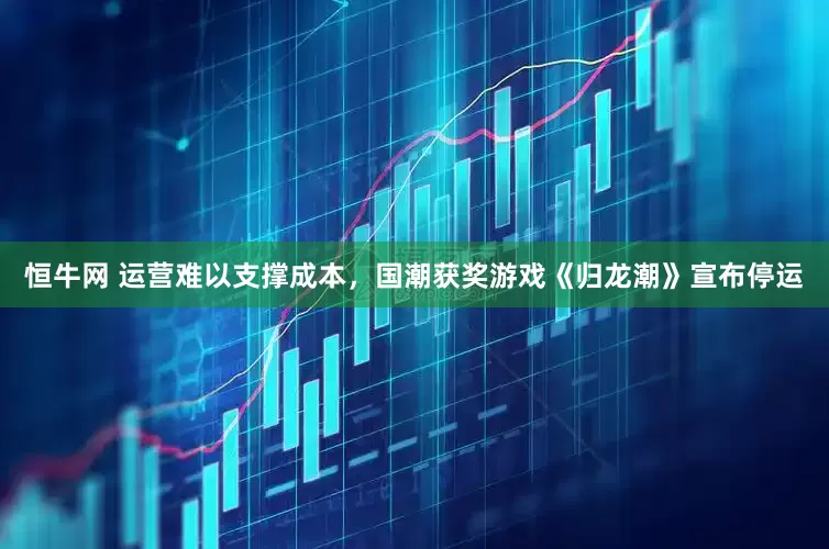 恒牛网 运营难以支撑成本，国潮获奖游戏《归龙潮》宣布停运