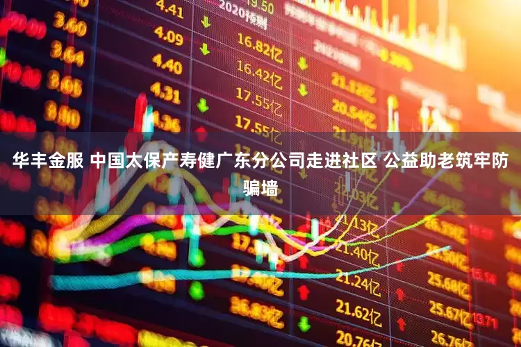 华丰金服 中国太保产寿健广东分公司走进社区 公益助老筑牢防骗墙
