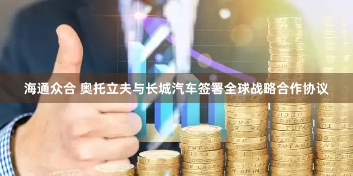 海通众合 奥托立夫与长城汽车签署全球战略合作协议