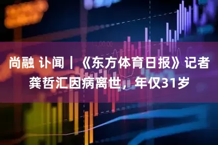 尚融 讣闻｜《东方体育日报》记者龚哲汇因病离世，年仅31岁