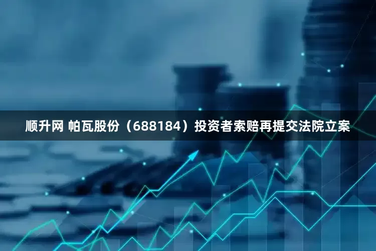 顺升网 帕瓦股份（688184）投资者索赔再提交法院立案